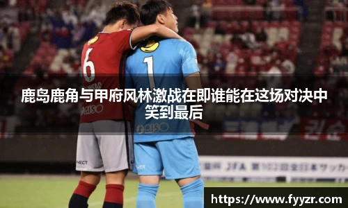 鹿岛鹿角与甲府风林激战在即谁能在这场对决中笑到最后