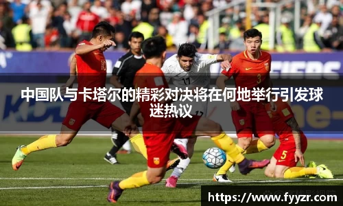中国队与卡塔尔的精彩对决将在何地举行引发球迷热议