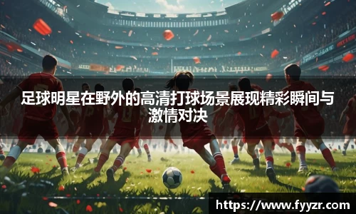 足球明星在野外的高清打球场景展现精彩瞬间与激情对决